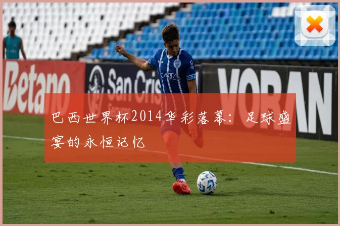 巴西世界杯2014华彩落幕：足球盛宴的永恒记忆