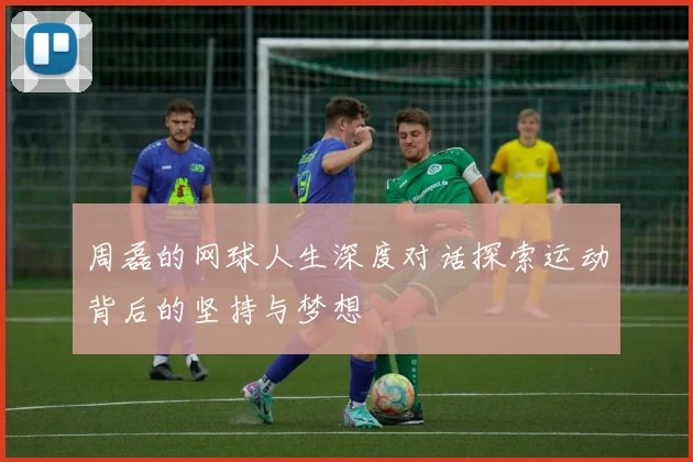周磊的网球人生深度对话探索运动背后的坚持与梦想