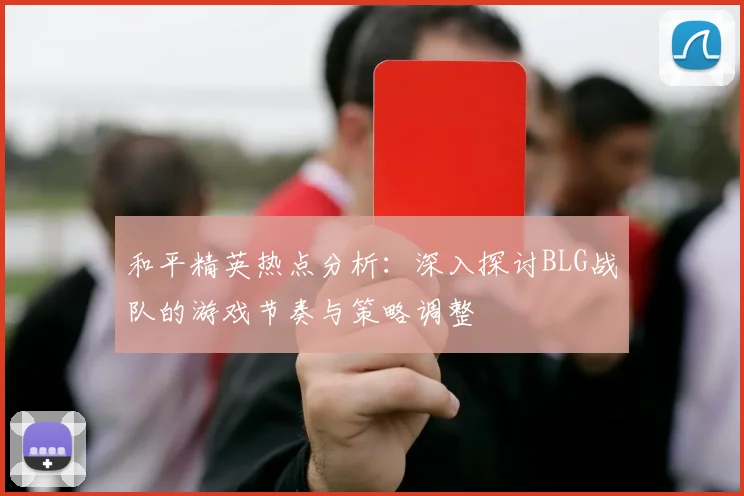 和平精英热点分析：深入探讨BLG战队的游戏节奏与策略调整